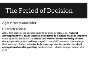 The Period of Decision
Age: 14 years and older
Characteristics:
Art at this stage of life is something to be done or left alone. Natural
development will cease unless a conscious decision is made to improve
drawing skills. Students are critically aware of the immaturity of their
drawing and are easily discouraged. Lowenfeld's solution is to enlarge
their concept of adult art to include non-representational art and art
occupations besides painting (architecture, interior design, handcrafts,
etc.)
 