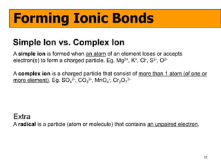 Forming Ionic Bonds
Simple Ion vs. Complex Ion
A simple ion is formed when an atom of an element loses or accepts
electron(s) to form a charged particle. Eg. Mg2+, K+, Cl-, S2-, O2-

A complex ion is a charged particle that consist of more than 1 atom (of one or
more element). Eg. SO42-, CO32-, MnO4-, Cr2O72-




Extra
A radical is a particle (atom or molecule) that contains an unpaired electron.




                                                                                 11
 