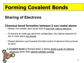 Forming Covalent Bonds
Sharing of Electrons

Chemical bond formation between 2 non–metal atoms
 • Neither non-metallic atom would want to lose their valence electrons.

 • To achieve an noble gas electronic configuration, the valence electrons of
   two or more atoms are shared.

 • Shared electrons count towards the total number of electrons that surround
   an atom.

 A covalent bond is formed when 2 atoms share a pair of valence
    electrons when their atomic orbitals overlap.


                                                                                12
 