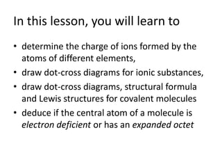 In this lesson, you will learn to
• determine the charge of ions formed by the
  atoms of different elements,
• draw dot-cross diagrams for ionic substances,
• draw dot-cross diagrams, structural formula
  and Lewis structures for covalent molecules
• deduce if the central atom of a molecule is
  electron deficient or has an expanded octet
 