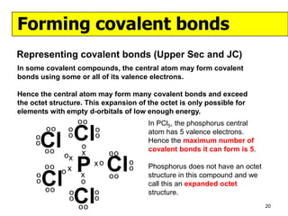 Forming covalent bonds
Representing covalent bonds (Upper Sec and JC)
In some covalent compounds, the central atom may form covalent
bonds using some or all of its valence electrons.

Hence the central atom may form many covalent bonds and exceed
the octet structure. This expansion of the octet is only possible for
elements with empty d-orbitals of low enough energy.
                   oo                  In PCl5, the phosphorus central
     o
     oCl Cl
         oo    o
               o
                   o
                        o
                        o              atom has 5 valence electrons.
                                       Hence the maximum number of
         oo                            covalent bonds it can form is 5.
              ox   x         oo

         P Cl
         oo
              ox
                        xo        o
                                  o    Phosphorus does not have an octet
     o
     oCl oo
                   x
                   o
                             oo        structure in this compound and we
                                       call this an expanded octet

         Cl    o
               o
                   oo
                        o
                        o
                                       structure.
                                                                           20
 