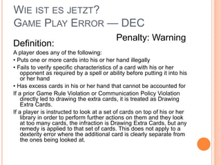 WIE IST ES JETZT?
GAME PLAY ERROR — DEC
Definition:
A player does any of the following:
• Puts one or more cards into his or her hand illegally
• Fails to verify specific characteristics of a card with his or her
opponent as required by a spell or ability before putting it into his
or her hand
• Has excess cards in his or her hand that cannot be accounted for
If a prior Game Rule Violation or Communication Policy Violation
directly led to drawing the extra cards, it is treated as Drawing
Extra Cards.
If a player is instructed to look at a set of cards on top of his or her
library in order to perform further actions on them and they look
at too many cards, the infraction is Drawing Extra Cards, but any
remedy is applied to that set of cards. This does not apply to a
dexterity error where the additional card is clearly separate from
the ones being looked at.
Penalty: Warning
 