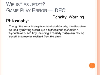 WIE IST ES JETZT?
GAME PLAY ERROR — DEC
Philosophy:
Though this error is easy to commit accidentally, the disruption
caused by moving a card into a hidden zone mandates a
higher level of scrutiny, including a remedy that minimizes the
benefit that may be realized from the error.
Penalty: Warning
 