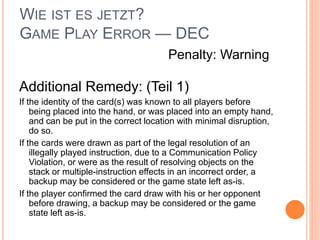 WIE IST ES JETZT?
GAME PLAY ERROR — DEC
Additional Remedy: (Teil 1)
If the identity of the card(s) was known to all players before
being placed into the hand, or was placed into an empty hand,
and can be put in the correct location with minimal disruption,
do so.
If the cards were drawn as part of the legal resolution of an
illegally played instruction, due to a Communication Policy
Violation, or were as the result of resolving objects on the
stack or multiple-instruction effects in an incorrect order, a
backup may be considered or the game state left as-is.
If the player confirmed the card draw with his or her opponent
before drawing, a backup may be considered or the game
state left as-is.
Penalty: Warning
 