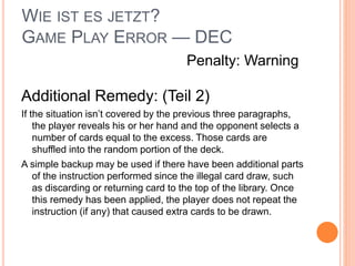 WIE IST ES JETZT?
GAME PLAY ERROR — DEC
Additional Remedy: (Teil 2)
If the situation isn’t covered by the previous three paragraphs,
the player reveals his or her hand and the opponent selects a
number of cards equal to the excess. Those cards are
shuffled into the random portion of the deck.
A simple backup may be used if there have been additional parts
of the instruction performed since the illegal card draw, such
as discarding or returning card to the top of the library. Once
this remedy has been applied, the player does not repeat the
instruction (if any) that caused extra cards to be drawn.
Penalty: Warning
 