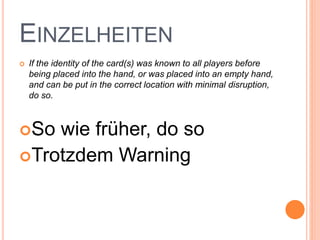 EINZELHEITEN
 If the identity of the card(s) was known to all players before
being placed into the hand, or was placed into an empty hand,
and can be put in the correct location with minimal disruption,
do so.
So wie früher, do so
Trotzdem Warning
 