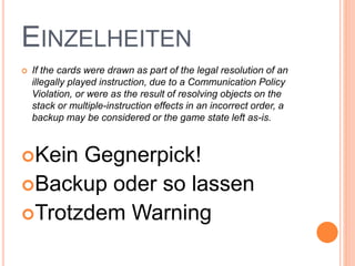 EINZELHEITEN
 If the cards were drawn as part of the legal resolution of an
illegally played instruction, due to a Communication Policy
Violation, or were as the result of resolving objects on the
stack or multiple-instruction effects in an incorrect order, a
backup may be considered or the game state left as-is.
Kein Gegnerpick!
Backup oder so lassen
Trotzdem Warning
 