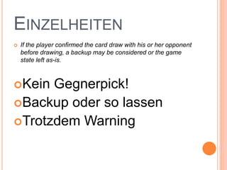 EINZELHEITEN
 If the player confirmed the card draw with his or her opponent
before drawing, a backup may be considered or the game
state left as-is.
Kein Gegnerpick!
Backup oder so lassen
Trotzdem Warning
 