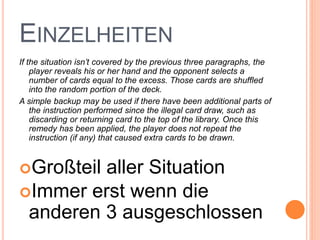 EINZELHEITEN
If the situation isn’t covered by the previous three paragraphs, the
player reveals his or her hand and the opponent selects a
number of cards equal to the excess. Those cards are shuffled
into the random portion of the deck.
A simple backup may be used if there have been additional parts of
the instruction performed since the illegal card draw, such as
discarding or returning card to the top of the library. Once this
remedy has been applied, the player does not repeat the
instruction (if any) that caused extra cards to be drawn.
Großteil aller Situation
Immer erst wenn die
anderen 3 ausgeschlossen
 