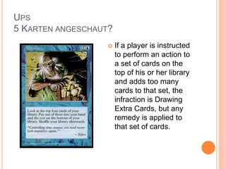 UPS
5 KARTEN ANGESCHAUT?
 If a player is instructed
to perform an action to
a set of cards on the
top of his or her library
and adds too many
cards to that set, the
infraction is Drawing
Extra Cards, but any
remedy is applied to
that set of cards.
 