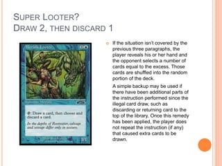 SUPER LOOTER?
DRAW 2, THEN DISCARD 1
 If the situation isn’t covered by the
previous three paragraphs, the
player reveals his or her hand and
the opponent selects a number of
cards equal to the excess. Those
cards are shuffled into the random
portion of the deck.
A simple backup may be used if
there have been additional parts of
the instruction performed since the
illegal card draw, such as
discarding or returning card to the
top of the library. Once this remedy
has been applied, the player does
not repeat the instruction (if any)
that caused extra cards to be
drawn.
 