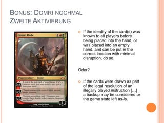 BONUS: DOMRI NOCHMAL
ZWEITE AKTIVIERUNG
 If the identity of the card(s) was
known to all players before
being placed into the hand, or
was placed into an empty
hand, and can be put in the
correct location with minimal
disruption, do so.
Oder?
 If the cards were drawn as part
of the legal resolution of an
illegally played instruction […]
a backup may be considered or
the game state left as-is.
 