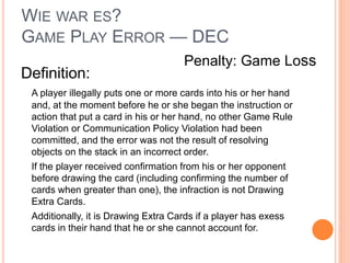 WIE WAR ES?
GAME PLAY ERROR — DEC
Definition:
A player illegally puts one or more cards into his or her hand
and, at the moment before he or she began the instruction or
action that put a card in his or her hand, no other Game Rule
Violation or Communication Policy Violation had been
committed, and the error was not the result of resolving
objects on the stack in an incorrect order.
If the player received confirmation from his or her opponent
before drawing the card (including confirming the number of
cards when greater than one), the infraction is not Drawing
Extra Cards.
Additionally, it is Drawing Extra Cards if a player has exess
cards in their hand that he or she cannot account for.
Penalty: Game Loss
 