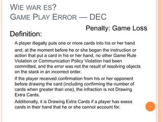WIE WAR ES?
GAME PLAY ERROR — DEC
Definition:
A player illegally puts one or more cards into his or her hand
and, at the moment before he or she began the instruction or
action that put a card in his or her hand, no other Game Rule
Violation or Communication Policy Violation had been
committed, and the error was not the result of resolving objects
on the stack in an incorrect order.
If the player received confirmation from his or her opponent
before drawing the card (including confirming the number of
cards when greater than one), the infraction is not Drawing
Extra Cards.
Additionally, it is Drawing Extra Cards if a player has exess
cards in their hand that he or she cannot account for.
Penalty: Game Loss
 