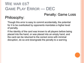 WIE WAR ES?
GAME PLAY ERROR — DEC
Philosophy:
Though this error is easy to commit accidentally, the potential
for it to be overlooked by opponents mandates a higher level
of penalty.
If the identity of the card was known to all players before being
placed into the hand, or was placed into an empty hand, and
the card can be returned to the correct zone with minimal
disruption, do so and downgrade the penalty to a warning
Penalty: Game Loss
 