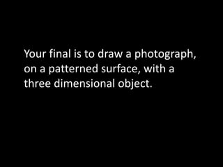 Your final is to draw a photograph,
on a patterned surface, with a
three dimensional object.
 