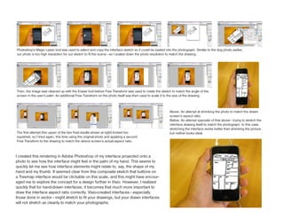 Photoshop’s Magic Lasso tool was used to select and copy the interface sketch so it could be pasted into the photograph. Similar to the dog photo earlier,
our photo is too high resolution for our sketch to fit the scene - so I scaled down the photo resolution to match the drawing.




Then, the image was cleaned up with the Eraser tool before Free Transform was used to rotate the sketch to match the angle of the
screen in the user’s palm. An additional Free Transform on the photo itself was then used to scale it to the size of the drawing.



                                                                                                        Above: An attempt at shrinking the photo to match the drawn
                                                                                                        screen’s aspect ratio.
                                                                                                        Below: An attempt opposite of that above - trying to stretch the
                                                                                                        interface drawing itself to match the photograph. In this case,
                                                                                                        stretching the interface works better than shrinking the picture,
The first attempt (the upper of the two final results shown at right) looked too                        but neither looks ideal.
squished, so I tried again, this time using the original photo and applying a second
Free Transform to the drawing to match the device screen’s actual aspect ratio.



I created this rendering in Adobe Photoshop of my interface projected onto a
photo to see how the interface might feel in the palm of my hand. This seems to
quickly let me see how interface elements might relate to, say, the shape of my
hand and my thumb. It seemed clear from this composite sketch that buttons on
a Treemap interface would be clickable on this scale, and this might have encour-
aged me to explore the concept for a design further in Visio. However, I realized
quickly that for hand-drawn interfaces, it becomes that much more important to
draw the interface aspect ratio correctly. Visio-created interfaces - especially
those done in vector - might stretch to fit your drawings, but your drawn interfaces
will not stretch as cleanly to match your photographs.
 