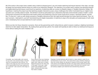 All of the works in this project were created using a hybrid of physical pencil, pen and marker sketching techniques learned in this class, and digi-
tal design tool techniques learned during my career as an Interaction Designer. The objective of my project was to explore how blending physical
and digital sketching techniques could boost my repertoire of sketching skills as I pursue my Masters degree in Tangible Interaction Design. My
hypothesis in starting this project was that sketching tangible interactions poses unique challenges that neither hand-sketching nor digital mock-
ups alone are currently suited to tackle. This felt like it would be particularly true in interactions that have environmental context (“mobile” or built
environment scenarios) and interactions that involve posing and positioning of the the human body (touch screens, hand-held objects, and the
like.) To that end, I came up with simple scenarios of tangible interactions that I felt might benefit strongly from these hybrid techniques. Then, for
each scenario, I attempted to use both hand-sketching and digital manipulation of sketches to play to the strengths and weaknesses of both medi-
ums in developing final concept sketches for each scenario.


Before we dive into these interaction scenarios, there are few general tips worth noting that are useful to anyone creating or digitizing hand-drawn
sketches for later digital manipulation. By reading these general tips upfront, the reader will hopefully be able to follow my individual techniques at
home without making the same mistakes I did.




If possible, use a high-quality color scanner    If you intend to scan your drawings   Drawings of actual interfaces will not stretch or skew cleanly to match the ac-
for your work. The scanned image on the left     in black and white to eliminate the   tual dimensions of your screen. This means that to get an interface drawing to
was from a professional color scanner. The       paper color, make sure no marker      drop into a photo clearly, you will want to measure out the proper sspect ratio
colors in the image are much richer (and truer   bleeds through from the other side    of the device and translate that directly to the paper before sketching (perhaps
to the original sketch) than those captured by   of the page. In this case, a light    practicing to try to achieve dimensions close to that ratio from memory, if you
the “consumer” color scanner in the image on     marker was translated to pitch        are looking to digitize quick skteches from brainstorming sessions.)
the right.                                       black, rendering the lines under
                                                 that marker unusable.
 
