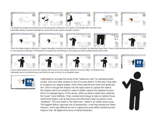 I recreated the angles and positioning of the body parts in Illustrator as a series of rectangles with rounded ends,
eventually adding a skewed rectangle as a torso that would capture shoulder position.




Once the shape began to take form, I began manually correcting the proportions on my sketch by adjusting shape sizes. It was crucial working with vectors in Illustra-
tor (as opposed to bitmaps in Photoshop) to maintain the smoothness in the shapes as these scaling tweaks were made.




I found myself getting more and more nitpicky with the form as the shape entered a“uncanny valley” of idealized form.
I ultimately wound up referencing a real bathroom sign to bring it to an idealized state.


                                      I attempted to recreate the purity of the “bathroom man” by overlaying basic
                                      circles, lines and other shapes on top of my raw sketch. In this way, I was able
                                      to recapture my original angles, both of the head tilt and of the arm gesticula-
                                      tion. Once I brough the shapes into the right poses to capture the sketch,
                                      the shapes had to be resized in order to better capture the idealized propor-
                                      tions of a signage figure. In this sense, while my sketch might have captured
                                      the *pose* more faithfully, I then needed technology to help me tighten those
                                      overly thick thighs, pull up that torso and otherwise make my person more
                                      “idealized.” The end result is “the ideal man,” albeit in an oddly human pose.
                                      The biggest failing I saw was one of perspective - most sign people are drawn
                                      head-on, and it was difficult for me to capture the pose while maintaining that
                                      head-on feel. All digital work done in Adobe Illustrator.
 