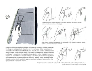 I started by trying to capture the shape of the hand,”clenching” the hand to emulate
                                                                    holding a leash and working on thumb grip.




                                                                   I then took my improved hand drawings and refined then in the context of projection, explor-
                                                                   ing how a person would “project” their pet.


Interaction design increasingly needs to incorpate the context of physical space into
the design of digital products. It is often not the interface at all that has to be envi-
sioned, but rather the motions the body goes through - and how the digital aspects of
product relates to that physical motion - that needs to be sketched and storyboarded.
A colleague’s research on the impact of pico-projectors on the virtual pet movement
inspired me to sketch out a vision for walking a virtual dog. In this sketch, my physical
hand drawings had to capture the tactile feeling of “leading” a dog, while the digital
alterations to the sketch needed to approximate the virtuality and hyper-realism of a
“projected pet” in a realistic manner.
                                                         Finally, I explored how to frame the context itself - realizing that people would want to project the pet at a
                                                                                                                  certain size, and in proper relation to their walking.
 