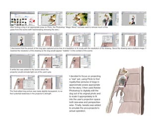 After finding a dog in an appropriate pose on Flickr, the Photoshop “Magic Wand” tool was used to remove much of the
grass from the scene (with hand-erasing removing the rest.)




I discovered that the picture of the dog was captured at too low of a resolution to fit nicely with the resolution of the drawing. Since the drawing was a stylized image, I
lowered the resolution of the drawing so the dog would appear “realistic” in the context of the scene.




A white blur was added to the scene where the
projector would eminate light out of the user’s grip.

                                                                          I decided to focus on projecting
                                                                          a “real” pet, using Flickr to find
                                                                          royalty-free pictures of dogs in
                                                                          approximate poses appropriate
                                                                          for the story. I then used Adobe
The final edited dog picture was made slightly transparent, to re-        Photoshop to digitally edit the
flect potential weakness in the projector’s strength.                     dog out of its original photo and
                                                                          to scale it appropriately to fit
                                                                          into the user’s projection space
                                                                          both size-wise and perspective-
                                                                          wise. Finally, tweaks was added
                                                                          to emulate the pico-projector’s
                                                                          actual operation.
 