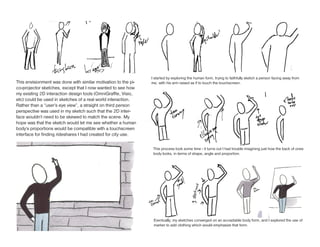 I started by exploring the human form, trying to faithfully sketch a person facing away from
This envisionment was done with similar motivation to the pi-   me, with his arm raised as if to touch the touchscreen.
co-projector sketches, except that I now wanted to see how
my existing 2D interaction design tools (OmniGraffle, Visio,
etc) could be used in sketches of a real world interaction.
Rather than a “user’s eye view”, a straight on third person
perspective was used in my sketch such that the 2D inter-
face wouldn’t need to be skewed to match the scene. My
hope was that the sketch would let me see whether a human
body’s proportions would be compatible with a touchscreen
interface for finding rideshares I had created for city use.

                                                                 This process took some time - it turns out I had trouble imagining just how the back of ones
                                                                 body looks, in terms of shape, angle and proportion.




                                                                 Eventually, my sketches converged on an acceptable body form, and I explored the use of
                                                                 marker to add clothing which would emphasize that form.
 