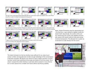 The part of the body figured that intersected with the scene was copied and pasted onto a new Photo-
shop file in order to render the background transparent.




The 2D screen mockup was then dropped on where the person had previously been. The screen was
stretched slightly to fit the drwaing, as the aspect ratio was inconsistent between my UI and the drawing.
                                                                                                             Again, Adobe Photoshop was the appropriate tool
                                                                                                             - but this time, it was needed to digitaly modify the
                                                                                                             sketch itself. Specifically, the portion of the per-
                                                                                                             son intersecting the screen was digitally removed,
                                                                                                             with areas of the sketch without body parts being
                                                                                                             rendered transparent. This allowed me to paste my
Finally, the top of the person was reattached to his body on top of the screen,                              screenshot to scale directly into the scene.
as if to reconstruct the designed scene by layers.




    The sketch showed me that my interface was sufficient for an urban touch
    screen context, but arguably did not take enough advantage of the screenspace
    I had been provided. My figure’s arm seems to have a higher precision of point-
    ing than I would have expected at this scale and distance from the screen. As a
    result, I suspect the entire interface could have either packed in more informa-
    tion or been placed into a smaller form factor without sacrificing usability.
 