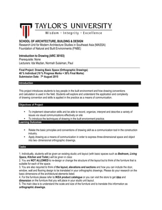 SCHOOL OF ARCHITECTURE, BUILDING & DESIGN
Research Unit for Modern Architecture Studies in Southeast Asia (MASSA)
Foundation of Natural and Built Environments (FNBE)
Introduction to Drawing (ARC 30103)
Prerequisite: None
Lecturers: Ida Mazlan, Normah Sulaiman, Paul
___________________________________________________________________________________________
Final Project: Drawing Basic Space (Orthographic Drawings)
40 % Individual (10 % Progress Marks + 30% Final Marks)
Submission Date: 7th August 2015
Introduction
This project introduces students to key people in the built environment and how drawing conventions
and calculation is used in the field. Students will explore and understand the application and complexity
of drawing convention and skills is applied in the practice as a means of communication.
Objectives of Project
• To implement observation skills and be able to record, organize, interpret and describe a variety of
issues via visual communications effectively on site
• To introduce the techniques of drawing in the built environment practice.
Learning Outcomes
• Relate the basic principles and conventions of drawing skill as a communication tool in the construction
industry.
• Apply drawing as a means of communication in order to express three-dimensional space and object
into two- dimensional orthographic drawings.
Tasks
1. Individually, students will be given an existing studio unit layout (with basic spaces such as Bedroom, Living
Space, Kitchen and Toilet.)-will be given in class
2. You are NOT ALLOWED to re-design or change the structure of the layout but to think of the furniture that is
suitable for each of the space.
3. You are also required to think of the layout, elevations and sections and how you can include the door,
window, wall and flooring design to be translated in your orthographic drawings. Please do your research on the
basic dimensions of the architectural elements listed.
4. For the furniture please refer to IKEA product catalogue or you can visit the store to get idea and
dimension on the furniture that you will place in your studio unit layout.
5. The main idea is to understand the scale and size of the furniture and to translate this information as
orthographic drawings.
 