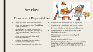 Art class
Procedures & Responsibilities
• Bring your iPad, store in cupboard/tub
• Bring your own pencil case; Visual Diary
will stay at school.
• Artworks will be kept in your own A2
folder. Make sure they are labelled with
your name and class in pencil on the
back.
• Clean up after yourself. Materials &
tables and art smock.
• Put your artwork in the appropriate
location (folder or dry rack)
• Put your chair up at the end of the day.
• Punctual, well mannered and be organized
• Cooperative, considerate and respect others
• Be open-minded to learning something new.
• Listen carefully to instructions and ask for
clarification if unsure.
• Use tools and equipment carefully and
respectfully.
• Handle all art work with care
• Home learning tasks should be handed in on the
due date. If extension needed: organise with
teacher before due date and CC your parents in
email.
 