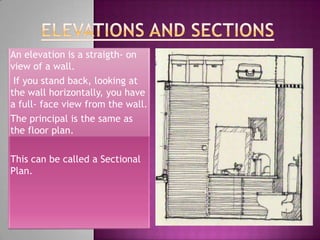 An elevation is a straigth- on
view of a wall.
 If you stand back, looking at
the wall horizontally, you have
a full- face view from the wall.
The principal is the same as
the floor plan.

This can be called a Sectional
Plan.
 