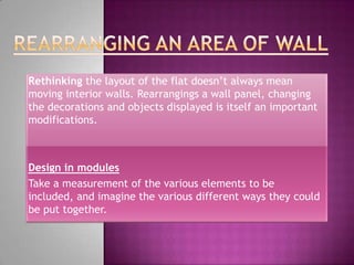 Rethinking the layout of the flat doesn’t always mean
moving interior walls. Rearrangings a wall panel, changing
the decorations and objects displayed is itself an important
modifications.



Design in modules
Take a measurement of the various elements to be
included, and imagine the various different ways they could
be put together.
 