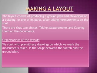 The layout consist of producing a ground plan and elevations of
a building, or one of its parts, after taking measurements on the
spot.
There are thus two phases: Taking Measurements and Copying
them on the documents.

Organisations of the layouts
We start with premilinary drawings on which we mark the
measuments taken. Is the Stage between the sketch and the
ground plan.
 