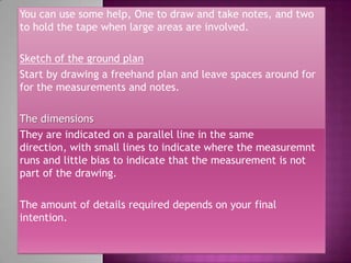 You can use some help, One to draw and take notes, and two
to hold the tape when large areas are involved.

Sketch of the ground plan
Start by drawing a freehand plan and leave spaces around for
for the measurements and notes.

The dimensions
They are indicated on a parallel line in the same
direction, with small lines to indicate where the measuremnt
runs and little bias to indicate that the measurement is not
part of the drawing.

The amount of details required depends on your final
intention.
 