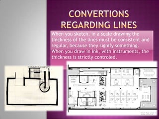 When you sketch, in a scale drawing the
thickness of the lines must be consistent and
regular, because they signify something.
When you draw in ink, with instruments, the
thickness is strictly controled.
 