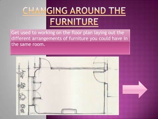 Get used to working on the floor plan laying out the
different arrangements of furniture you could have in
the same room.
 