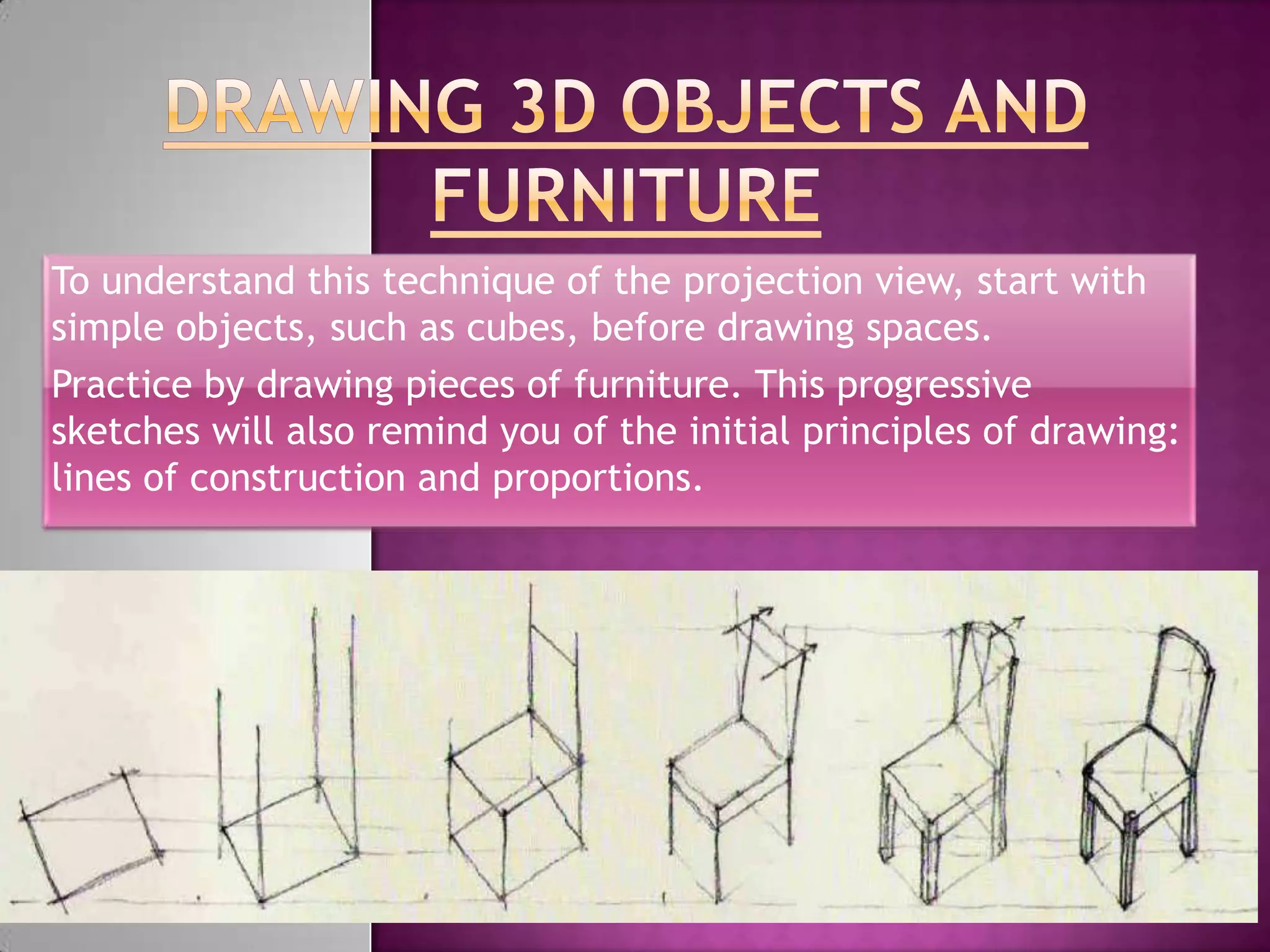 To understand this technique of the projection view, start with
simple objects, such as cubes, before drawing spaces.
Practice by drawing pieces of furniture. This progressive
sketches will also remind you of the initial principles of drawing:
lines of construction and proportions.
 