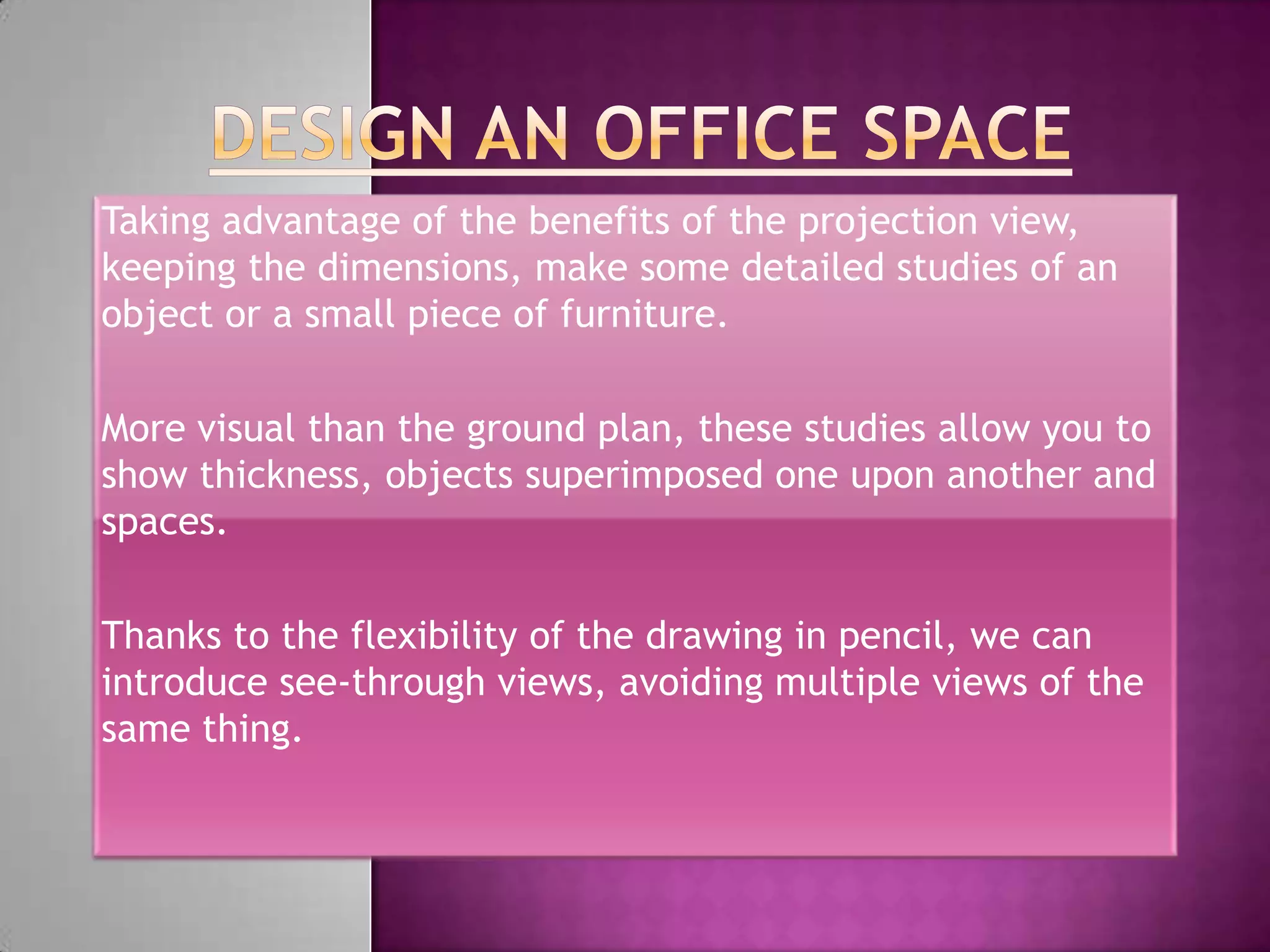 Taking advantage of the benefits of the projection view,
keeping the dimensions, make some detailed studies of an
object or a small piece of furniture.

More visual than the ground plan, these studies allow you to
show thickness, objects superimposed one upon another and
spaces.

Thanks to the flexibility of the drawing in pencil, we can
introduce see-through views, avoiding multiple views of the
same thing.
 