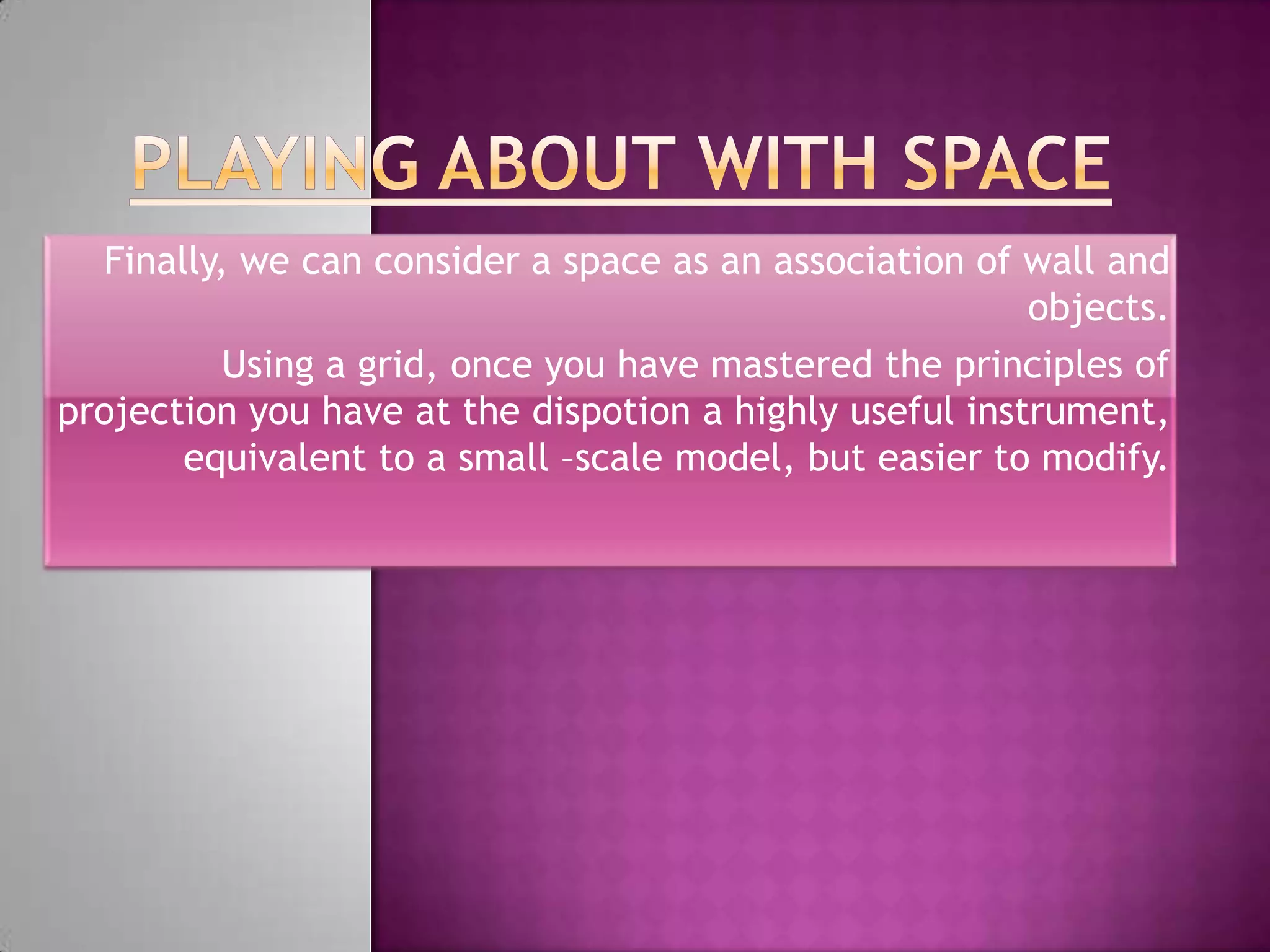 Finally, we can consider a space as an association of wall and
                                                         objects.
          Using a grid, once you have mastered the principles of
projection you have at the dispotion a highly useful instrument,
       equivalent to a small –scale model, but easier to modify.
 