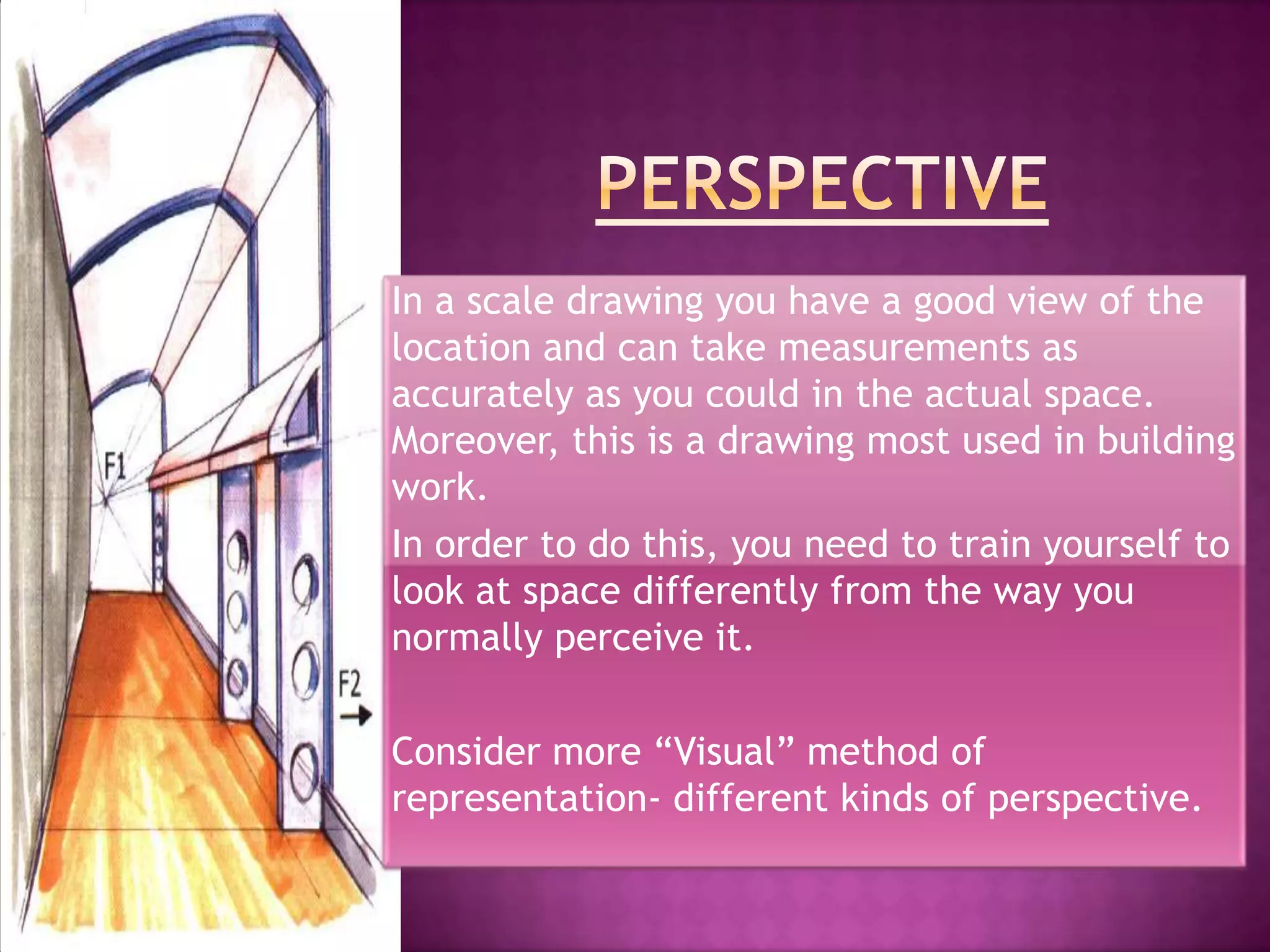 In a scale drawing you have a good view of the
location and can take measurements as
accurately as you could in the actual space.
Moreover, this is a drawing most used in building
work.
In order to do this, you need to train yourself to
look at space differently from the way you
normally perceive it.

Consider more “Visual” method of
representation- different kinds of perspective.
 