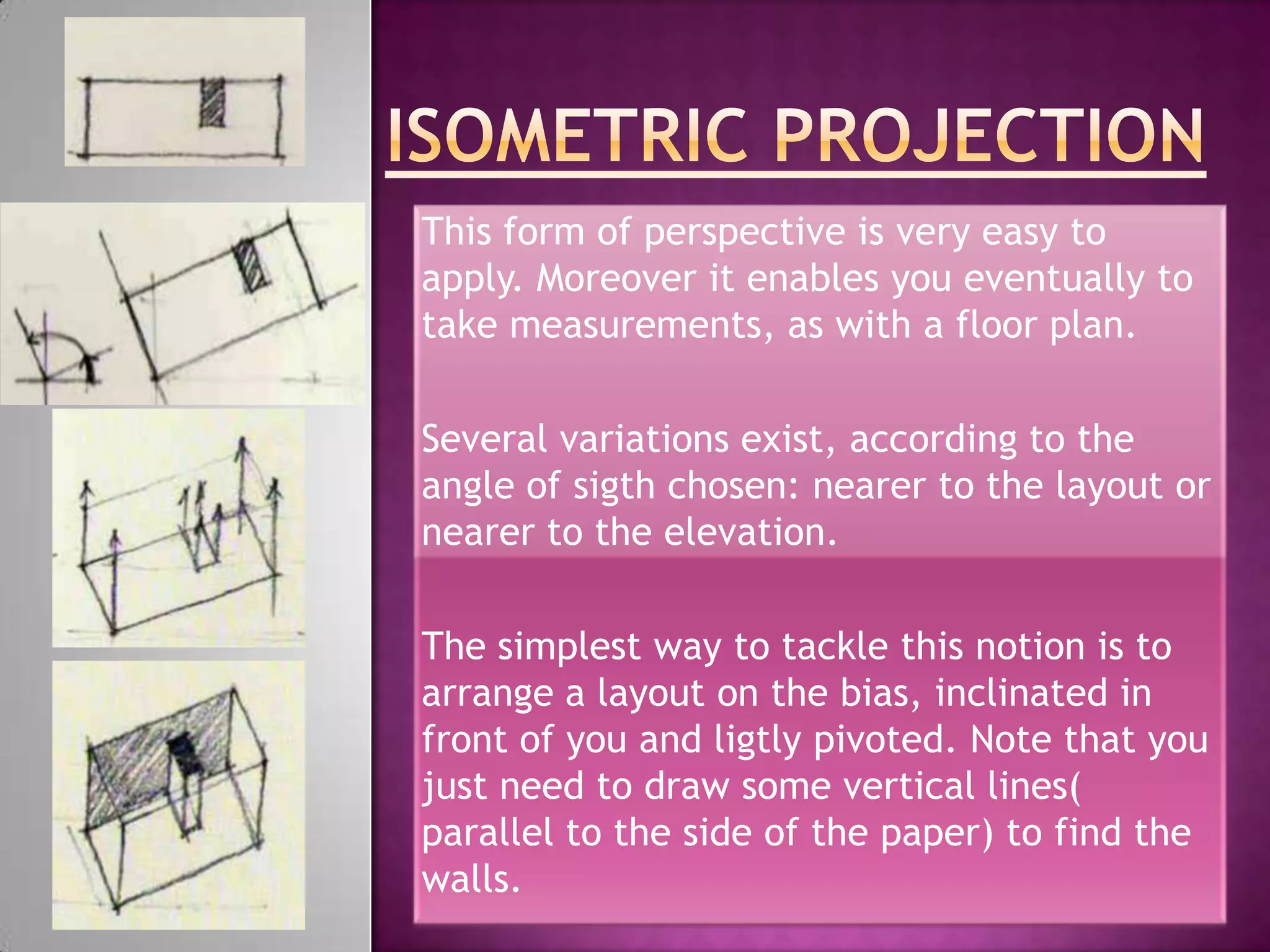 This form of perspective is very easy to
apply. Moreover it enables you eventually to
take measurements, as with a floor plan.

Several variations exist, according to the
angle of sigth chosen: nearer to the layout or
nearer to the elevation.

The simplest way to tackle this notion is to
arrange a layout on the bias, inclinated in
front of you and ligtly pivoted. Note that you
just need to draw some vertical lines(
parallel to the side of the paper) to find the
walls.
 