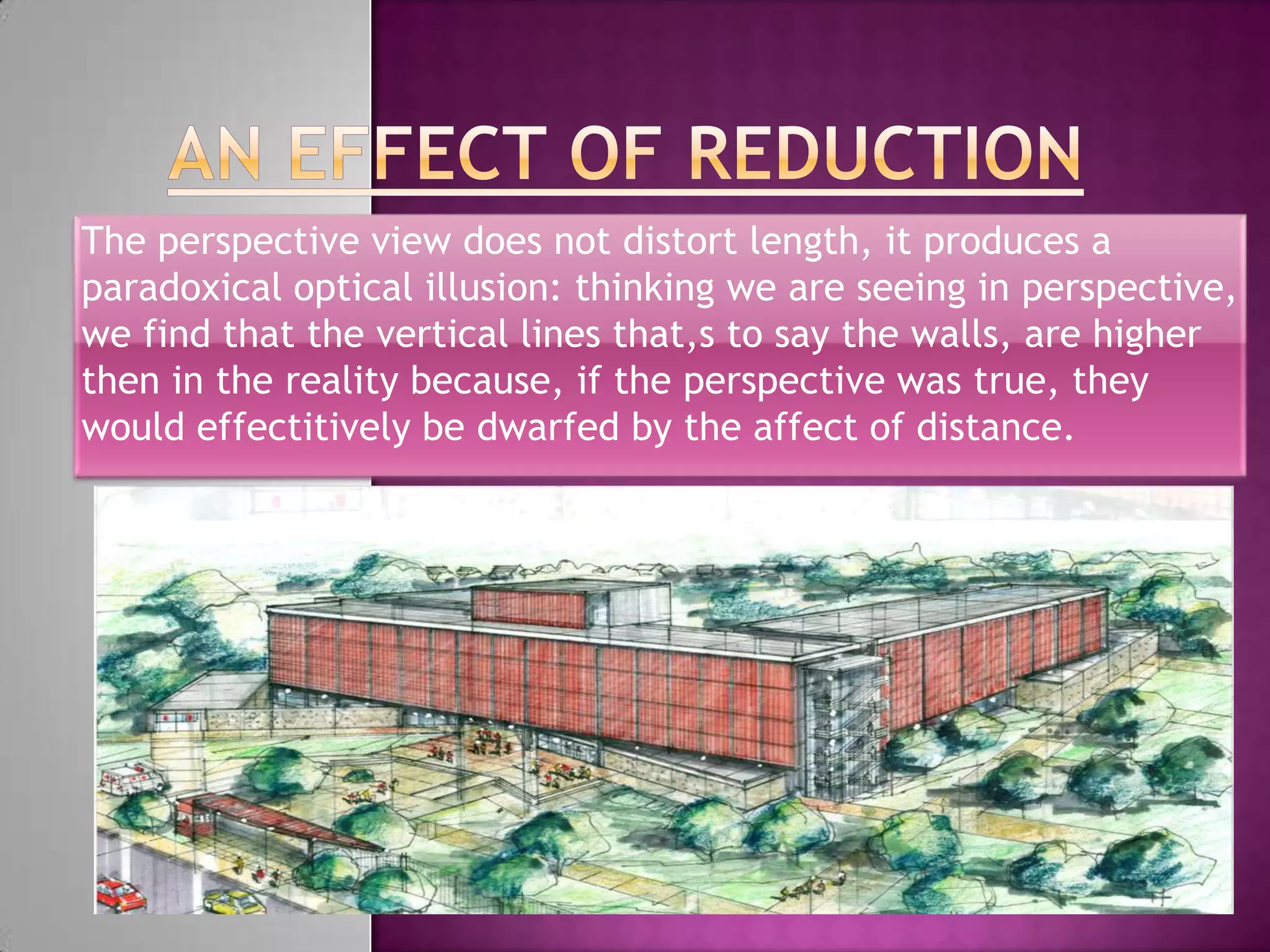The perspective view does not distort length, it produces a
paradoxical optical illusion: thinking we are seeing in perspective,
we find that the vertical lines that,s to say the walls, are higher
then in the reality because, if the perspective was true, they
would effectitively be dwarfed by the affect of distance.
 