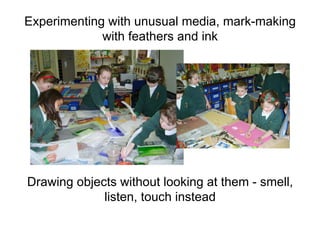 Experimenting with unusual media, mark-making
with feathers and ink
Drawing objects without looking at them - smell,
listen, touch instead
 