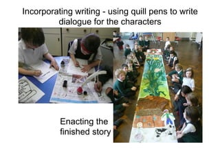 Incorporating writing - using quill pens to write
dialogue for the characters
Enacting the
finished story
 