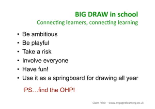 BIG DRAW in school 
Connec<ng learners, connec<ng learning 
•  Be ambitious
•  Be playful
•  Take a risk
•  Involve everyone
•  Have fun!
•  Use it as a springboard for drawing all year
PS…find the OHP!
Clare Price – www.engagedlearning.co.uk 
 