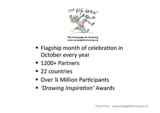   Flagship month of celebra<on in 
October every year 
  1200+ Partners 
  22 countries 
  Over ¼ Million Par<cipants 
  ‘Drawing Inspira5on’ Awards 
Clare Price – www.engagedlearning.co.uk 
 