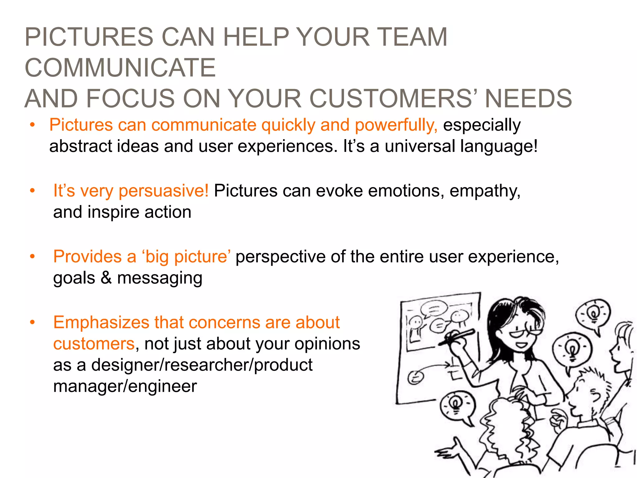 PICTURES CAN HELP YOUR TEAM
COMMUNICATE
AND FOCUS ON YOUR CUSTOMERS’ NEEDS
11
• Pictures can communicate quickly and powerfully, especially
abstract ideas and user experiences. It’s a universal language!
• It’s very persuasive! Pictures can evoke emotions, empathy,
and inspire action
• Provides a ‘big picture’ perspective of the entire user experience,
goals & messaging
• Emphasizes that concerns are about
customers, not just about your opinions
as a designer/researcher/product
manager/engineer
 