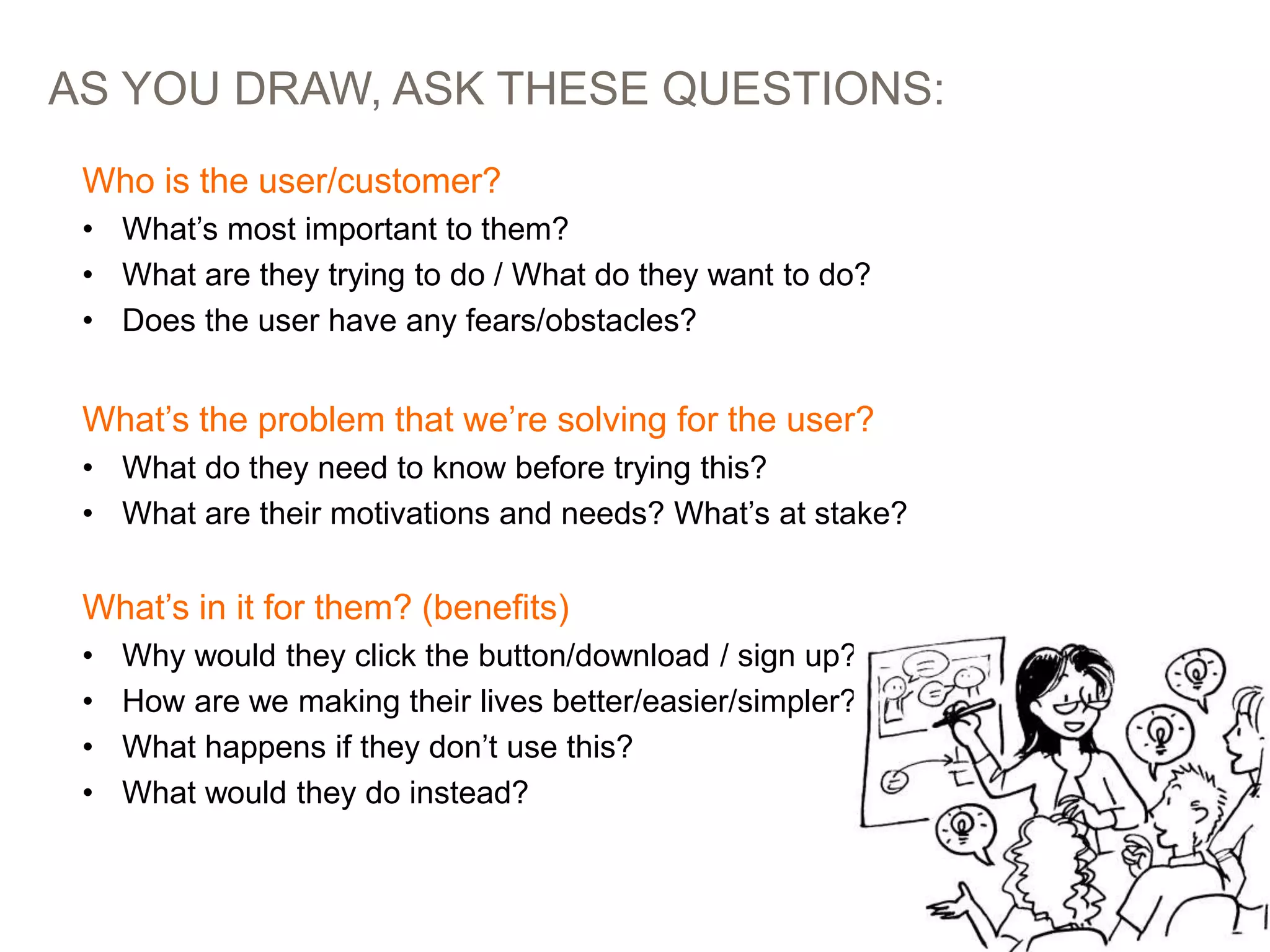 AS YOU DRAW, ASK THESE QUESTIONS:
PICTURES > WORDS: STORYBOARDING AT EBAY 61
Who is the user/customer?
• What’s most important to them?
• What are they trying to do / What do they want to do?
• Does the user have any fears/obstacles?
What’s the problem that we’re solving for the user?
• What do they need to know before trying this?
• What are their motivations and needs? What’s at stake?
What’s in it for them? (benefits)
• Why would they click the button/download / sign up?
• How are we making their lives better/easier/simpler?
• What happens if they don’t use this?
• What would they do instead?
 