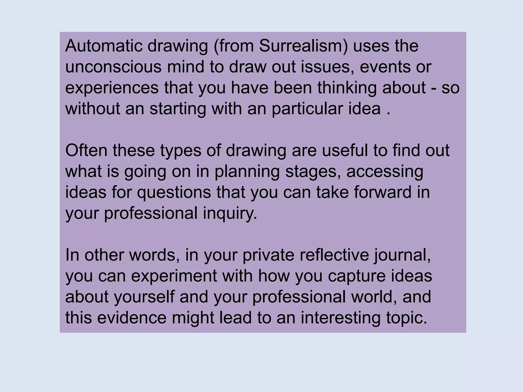 Automatic drawing (from Surrealism) uses the
unconscious mind to draw out issues, events or
experiences that you have been thinking about - so
without an starting with an particular idea .
Often these types of drawing are useful to find out
what is going on in planning stages, accessing
ideas for questions that you can take forward in
your professional inquiry.
In other words, in your private reflective journal,
you can experiment with how you capture ideas
about yourself and your professional world, and
this evidence might lead to an interesting topic.
 