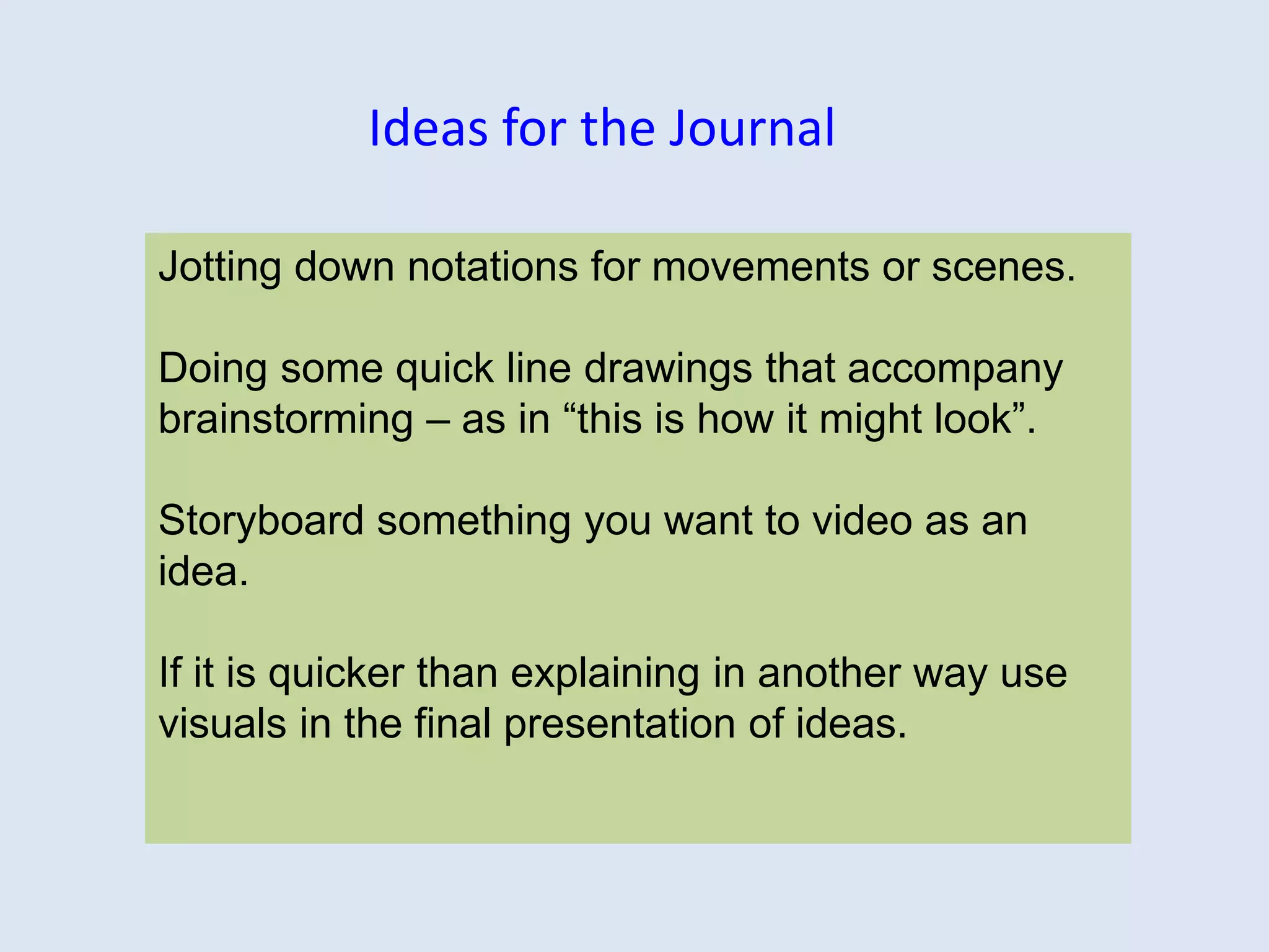 Jotting down notations for movements or scenes.
Doing some quick line drawings that accompany
brainstorming – as in “this is how it might look”.
Storyboard something you want to video as an
idea.
If it is quicker than explaining in another way use
visuals in the final presentation of ideas.
Ideas for the Journal
 