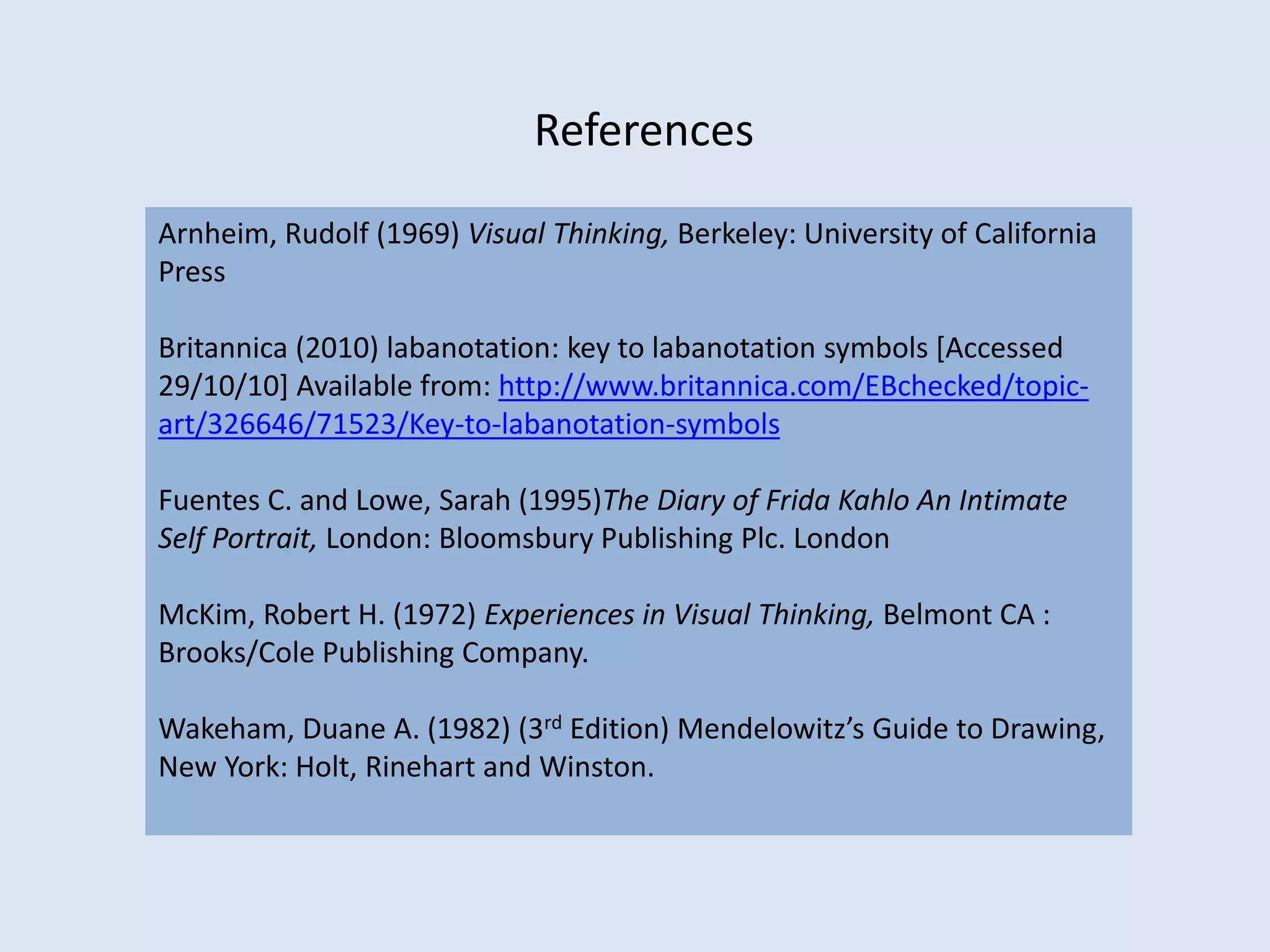 Arnheim, Rudolf (1969) Visual Thinking, Berkeley: University of California
Press
Britannica (2010) labanotation: key to labanotation symbols [Accessed
29/10/10] Available from: http://www.britannica.com/EBchecked/topic-
art/326646/71523/Key-to-labanotation-symbols
Fuentes C. and Lowe, Sarah (1995)The Diary of Frida Kahlo An Intimate
Self Portrait, London: Bloomsbury Publishing Plc. London
McKim, Robert H. (1972) Experiences in Visual Thinking, Belmont CA :
Brooks/Cole Publishing Company.
Wakeham, Duane A. (1982) (3rd Edition) Mendelowitz’s Guide to Drawing,
New York: Holt, Rinehart and Winston.
References
 